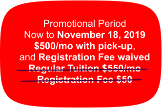 Promotional Period Now to November 18, 2019 $500/mo with pick-up,  and Registration Fee waived Regular Tuition $550/mo Registration Fee $50
